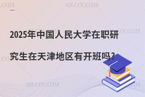 2025年中國人民大學在職研究生在天津地區(qū)有開班嗎?