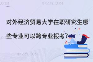 對外經濟貿易大學在職研究生哪些專業可以跨專業報考?