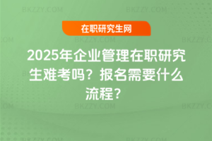 2025年企業管理在職研究生難考嗎？報名需要什么流程？
