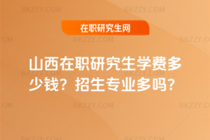 山西在職研究生學費多少錢？招生專業多嗎？